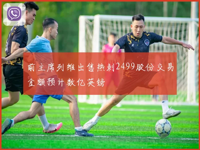 前主席列维出售热刺2499股份交易金额预计数亿英镑