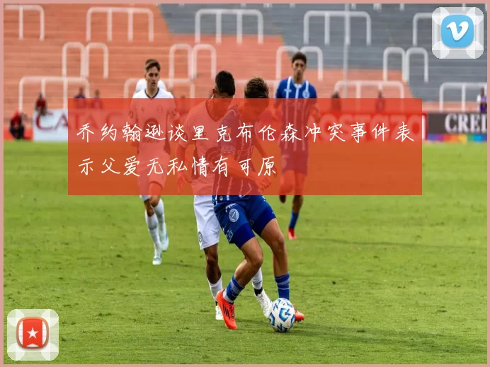 乔约翰逊谈里克布伦森冲突事件表示父爱无私情有可原