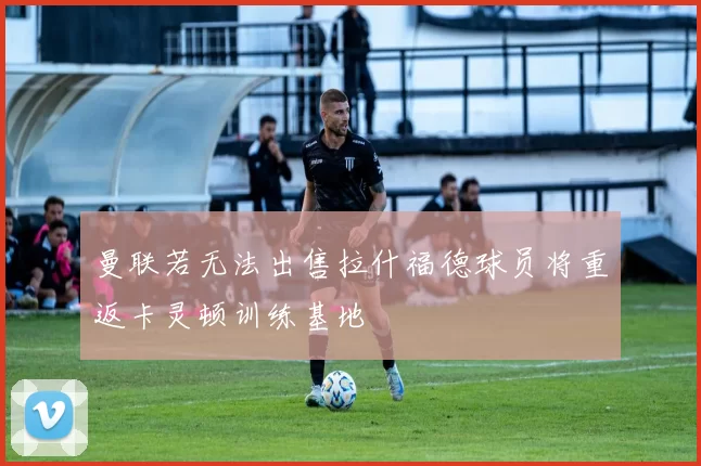 曼联若无法出售拉什福德球员将重返卡灵顿训练基地