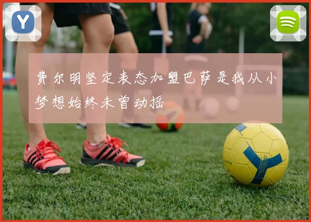 费尔明坚定表态加盟巴萨是我从小梦想始终未曾动摇