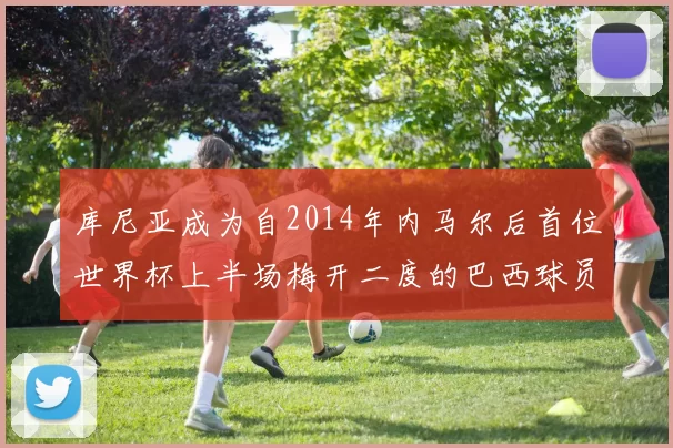 库尼亚成为自2014年内马尔后首位世界杯上半场梅开二度的巴西球员