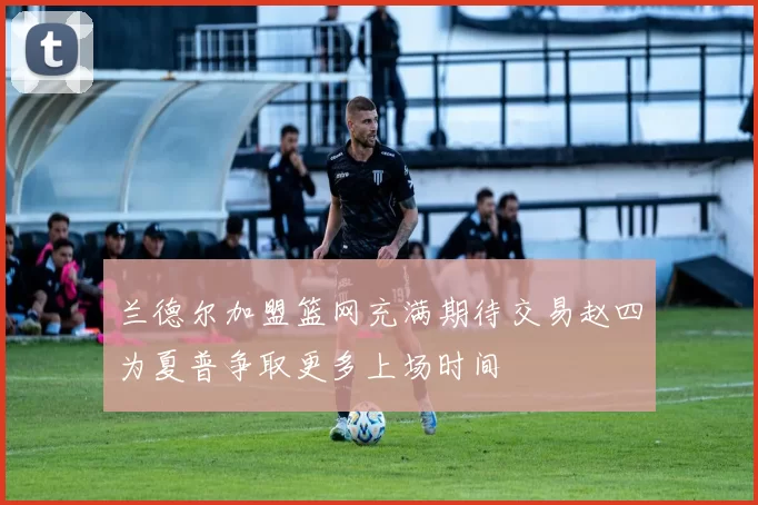 兰德尔加盟篮网充满期待交易赵四为夏普争取更多上场时间