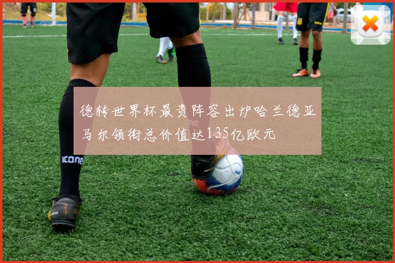 德转世界杯最贵阵容出炉哈兰德亚马尔领衔总价值达135亿欧元