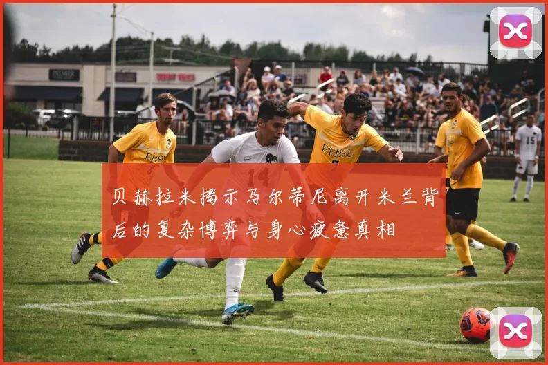 贝赫拉米揭示马尔蒂尼离开米兰背后的复杂博弈与身心疲惫真相