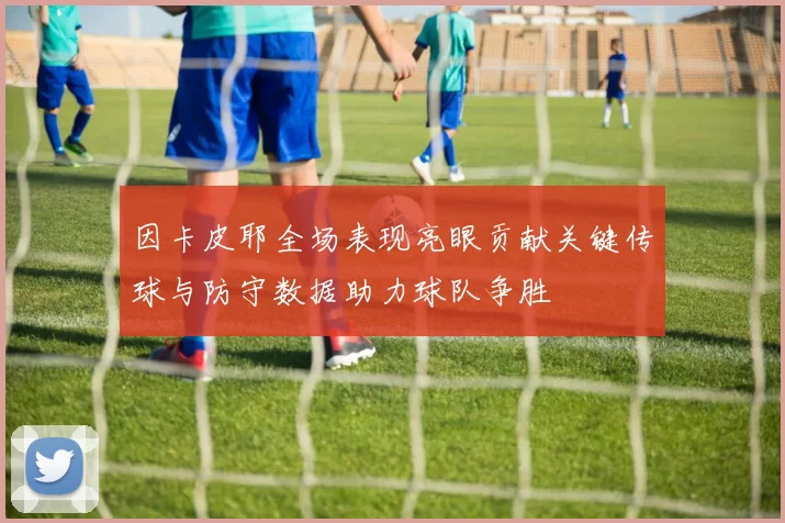 因卡皮耶全场表现亮眼贡献关键传球与防守数据助力球队争胜