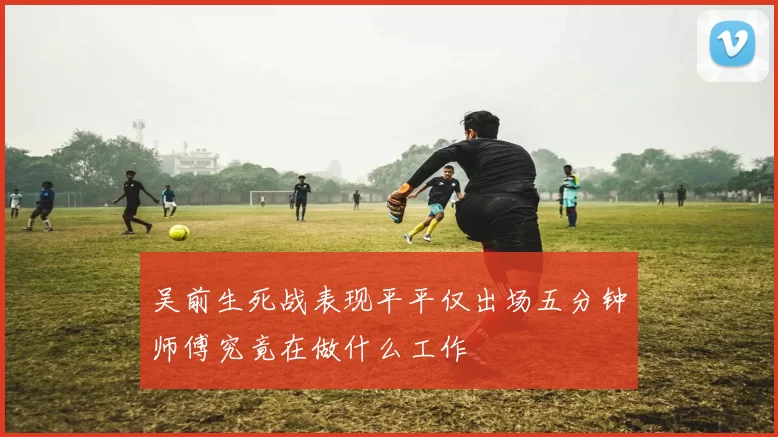 吴前生死战表现平平仅出场五分钟师傅究竟在做什么工作