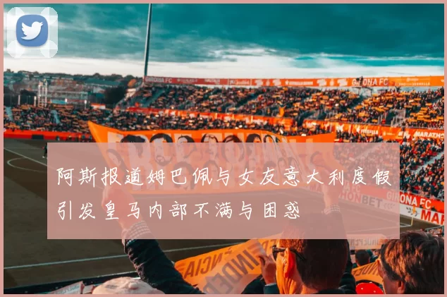 阿斯报道姆巴佩与女友意大利度假引发皇马内部不满与困惑