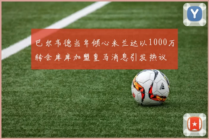 巴尔韦德当年倾心米兰达以1000万转会库库加盟皇马消息引发热议