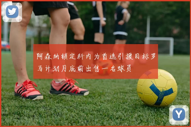 阿森纳锁定科内为首选引援目标罗马计划月底前出售一名球员