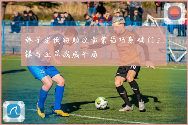 韩子龙倒钩助攻黄紫昌巧射破门三镇与玉昆战成平局