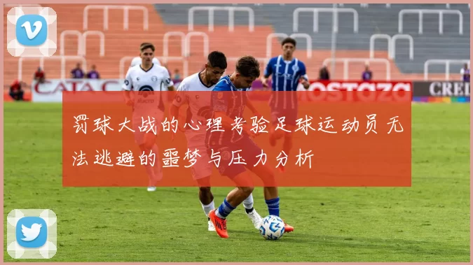 罚球大战的心理考验足球运动员无法逃避的噩梦与压力分析
