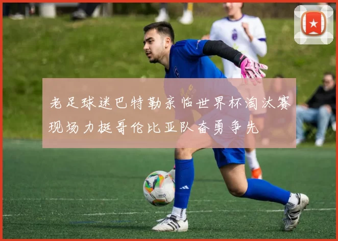 老足球迷巴特勒亲临世界杯淘汰赛现场力挺哥伦比亚队奋勇争先