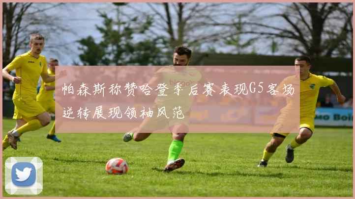 帕森斯称赞哈登季后赛表现G5客场逆转展现领袖风范