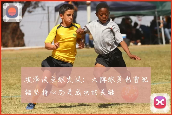 埃泽谈点球失误：大牌球员也曾犯错坚持心态是成功的关键